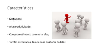Características
• Motivador;
• Alta produtividade;
• Comprometimento com as tarefas;
• Tarefas executadas, também na ausência do líder.
 