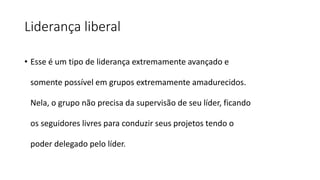 Liderança liberal
• Esse é um tipo de liderança extremamente avançado e
somente possível em grupos extremamente amadurecidos.
Nela, o grupo não precisa da supervisão de seu líder, ficando
os seguidores livres para conduzir seus projetos tendo o
poder delegado pelo líder.
 