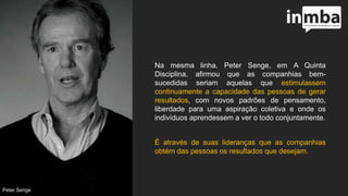 Na mesma linha, Peter Senge, em A Quinta
Disciplina, afirmou que as companhias bem-
sucedidas seriam aquelas que estimulassem
continuamente a capacidade das pessoas de gerar
resultados, com novos padrões de pensamento,
liberdade para uma aspiração coletiva e onde os
indivíduos aprendessem a ver o todo conjuntamente.
É através de suas lideranças que as companhias
obtém das pessoas os resultados que desejam.
Peter Senge
 