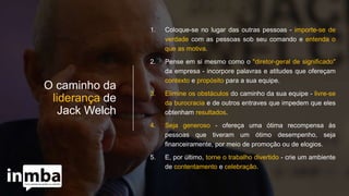 O caminho da
liderança de
Jack Welch
1. Coloque-se no lugar das outras pessoas - importe-se de
verdade com as pessoas sob seu comando e entenda o
que as motiva.
2. Pense em si mesmo como o "diretor-geral de significado"
da empresa - incorpore palavras e atitudes que ofereçam
contexto e propósito para a sua equipe.
3. Elimine os obstáculos do caminho da sua equipe - livre-se
da burocracia e de outros entraves que impedem que eles
obtenham resultados.
4. Seja generoso - ofereça uma ótima recompensa às
pessoas que tiveram um ótimo desempenho, seja
financeiramente, por meio de promoção ou de elogios.
5. E, por último, torne o trabalho divertido - crie um ambiente
de contentamento e celebração.
 