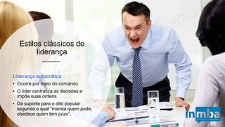 Liderança autocrática
• Ocorre por meio do comando.
• O líder centraliza as decisões e
impõe suas ordens.
• Dá suporte para o dito popular
segundo o qual “manda quem
pode, obedece quem tem juízo”.
Estilos clássicos de liderança
 