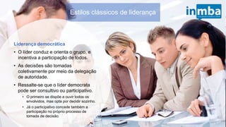 Estilos clássicos de liderança
Liderança democrática
• O líder conduz e orienta o grupo, e
incentiva a participação de todos.
• As decisões são tomadas
coletivamente por meio da delegação
de autoridade.
• Ressalte-se que o líder democrata
pode ser consultivo ou participativo.
• O primeiro se dispõe a ouvir todos os
envolvidos, mas opta por decidir
sozinho.
• Já o participativo concede também a
participação no próprio processo de
tomada de decisão.
 