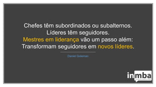 Chefes têm subordinados ou subalternos.
Líderes têm seguidores.
Mestres em liderança vão um passo além:
Transformam seguidores em novos líderes.
Daniel Goleman
 