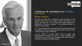 Liderança de resultados em 6 estilos
Dirigente / Visionário
Com foco no longo prazo, o dirigente é o líder visionário,
que dá direções claras para a sua equipe, dizendo
exatamente o que espera de cada um. “É um estilo que
exige experiência e preparação do chefe em questão”. “É
uma gestão baseada em diálogo e comunicação.”
Prós: Esse líder garante a motivação dos funcionários
através da transparência. “Ele quer engajar as pessoas
para que elas sintam vontade de seguir suas orientações”.
Contras: Embora o impacto desse estilo de gestão seja
majoritariamente positivo, ele não é o mais adequado para
momentos de crise, uma vez que o diálogo tende a tomar
tempo – e dificultar tomadas de decisões rápidas.
Jorge Paulo Lemann
 