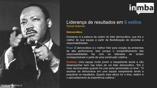 Liderança de resultados em 6 estilos
Democrático
Consenso é a palavra de ordem do líder democrático, que tira
o melhor de sua equipe a partir da flexibilização de decisões e
responsabilidades.
Prós: O democrático é o melhor líder para criação de
ambientes de alta performance. Isso porque o
compartilhamento das responsabilidades faz com os liderados
se sintam corresponsáveis e parte de uma construção
coletiva.
Contras: Uma equipe muito jovem e inexperiente tende a não
desempenhar bem nas mãos de um líder democrático. “Ele é
mais recomendado quando há uma certa senioridade no
time”. “O excesso de democracia em uma equipe inexperiente
tende a prejudicar os resultados. Quanto mais sênior for o
time, melhor é o aproveitamento da experiência coletiva.”
Martin Luther King Jr.
 