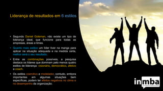 Liderança de resultados em 6 estilos
• Segundo Daniel Goleman, não existe um tipo de
liderança ideal, que funcione para todas as
empresas, áreas e times.
• Quanto mais estilos um líder tiver na manga para
aplicar na situação adequada e na medida certa,
melhor será o seu resultado.
• Entre as combinações possíveis, a pesquisa
destaca os líderes que dominam pelo menos quatro
estilos de liderança: visionário, democrático, afetivo
e coach.
• Os estilos coercitivo e modelador, contudo, embora
importantes em algumas situações bem
específicas, podem ter efeitos negativos no clima e
no desempenho da organização.
 
