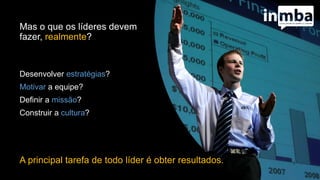 Mas o que os líderes devem
fazer, realmente?
Desenvolver estratégias?
Motivar a equipe?
Definir a missão?
Construir a cultura?
A principal tarefa de todo líder é obter resultados.
 