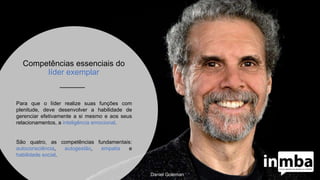 Competências essenciais do
líder exemplar
Para que o líder realize suas funções com
plenitude, deve desenvolver a habilidade de
gerenciar efetivamente a si mesmo e aos seus
relacionamentos, a inteligência emocional.
São quatro, as competências fundamentais:
autoconsciência, autogestão, empatia e
habilidade social.
Daniel Goleman
 