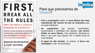 Para que precisamos de
líderes?
• Para o empregado médio, os seus líderes são
mais importantes até mesmo do que as
empresas para as quais trabalham.
• As companhias que buscam lucratividade,
produtividade e satisfação dos clientes, não
devem limitar os seus líderes, mas apoiá-los,
deixando-os fazer o que quer que julguem ser o
melhor junto às suas equipes.
• O papel da alta direção, no entanto, é focar nos
resultados e não nos processos.
 