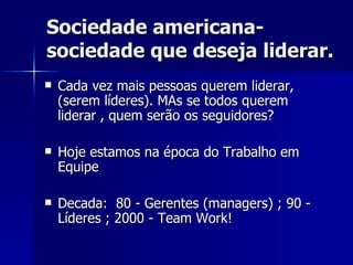 Sociedade americana- sociedade que deseja liderar. Cada vez mais pessoas querem liderar, (serem líderes). MAs se todos querem liderar , quem serão os seguidores?  Hoje estamos na época do Trabalho em Equipe  Decada:  80 - Gerentes (managers) ; 90 - Líderes ; 2000 - Team Work! 