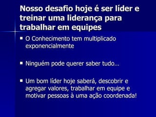 Nosso desafio hoje é ser líder e treinar uma liderança para trabalhar em equipes O Conhecimento tem multiplicado exponencialmente Ninguém pode querer saber tudo… Um bom líder hoje saberá, descobrir e agregar valores, trabalhar em equipe e motivar pessoas à uma ação coordenada! 
