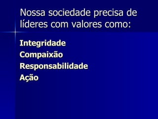 Nossa sociedade precisa de líderes com valores como: Integridade Compaixão Responsabilidade Ação 