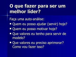O que fazer para ser um melhor líder? Faça uma auto-análise: Quem eu posso ajudar (servir) hoje? Quem eu posso motivar hoje? Que valores eu tenho para servir de modelo? Que valores eu preciso aprimorar? Como vou fazer isso? 