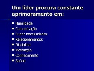 Um líder procura constante aprimoramento em: Humildade Comunicação Suprir necessidades  Relacionamentos Disciplina Motivação Conhecimento Saúde 