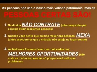 As pessoas não são o nosso mais valioso patrimônio, mas as   PESSOAS CERTAS SÃO!  Na dúvida  NÃO CONTRATE   (não cresça até que consiga atrair excelentes pessoas). Quando você sentir que precisa mexer nas pessoas,  MEXA  (antes assegure-se que o cidadão não esteja no lugar errado). As Melhores Pessoas devem ser colocadas nas  MELHORES OPORTUNIDADES   (não mate as melhores pessoas só porque você está com problemas). 