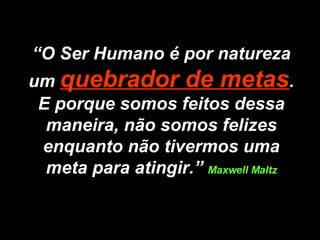 “ O Ser Humano é por natureza um  quebrador de metas . E porque somos feitos dessa maneira, não somos felizes enquanto não tivermos uma meta para atingir.”  Maxwell Maltz 