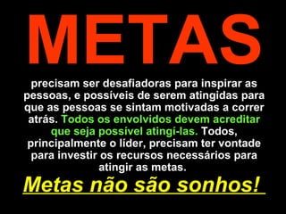 METAS  precisam ser desafiadoras para inspirar as pessoas, e possíveis de serem atingidas para que as pessoas se sintam motivadas a correr atrás.  Todos os envolvidos devem acreditar que seja possível atingí-las.  Todos, principalmente o líder, precisam ter vontade para investir os recursos necessários para atingir as metas.  Metas não são sonhos!  