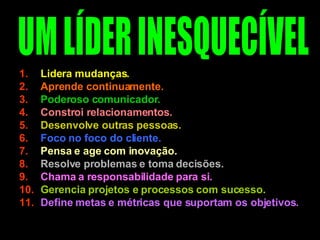 Lidera mudanças.  Aprende continuamente.  Poderoso comunicador. Constroi relacionamentos. Desenvolve outras pessoas.   Foco no foco do cliente. Pensa e age com inovação. Resolve problemas e toma decisões.  Chama a responsabilidade para si. Gerencia projetos e processos com sucesso.  Define metas e métricas que suportam os objetivos. UM LÍDER INESQUECÍVEL 