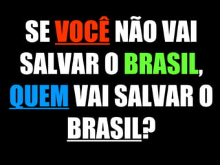 SE  VOCÊ  NÃO VAI SALVAR O  BRASIL ,  QUEM  VAI SALVAR O  BRASIL ? 