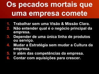 Os pecados mortais que uma empresa comete Trabalhar sem uma Visão & Missão Clara. Não entender qual é o negócio principal da empresa. Depender de uma única linha de produtos ou serviço.  Mudar a Estratégia sem mudar a Cultura da empresa.  Ir além das competências da empresa.  Contar com aquisições para crescer.  