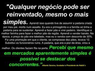 "Qualquer negócio pode ser reinventado, mesmo o mais simples.   Aprendi isso quando tive de assumir a padaria criada por meu pai, morto num assalto. Eu era o primogênito e a família só tinha a padaria para se sustentar. Aprendi a fazer pão e virei padeiro. Identifiquei a melhor farinha para fazer o melhor pão da região. Aprendi a vender barato. Na época, o preço do pão era tabelado, mas eu o vendia com desconto de 30%. Fiz uma promoção em que o cliente, se comprasse dez pães, levava 12. Substituí os funcionários ruins. A padaria, que era a pior da área, virou a melhor. Os clientes faziam fila na porta.  Percebi que mesmo em mercados aparentemente simples é possível se destacar dos concorrentes.” Alberto Saraiva, fundador e Presidente do Habib´s  