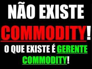 NÃO EXISTE  COMMODITY !   O QUE EXISTE É   GERENTE COMMODITY ! 