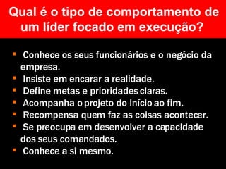 Qual é o tipo de comportamento de um líder focado em execução?  Conhece os seus funcionários e o negócio da empresa. Insiste em encarar a realidade. Define metas e prioridades claras. Acompanha o projeto do início ao fim. Recompensa quem faz as coisas acontecer. Se preocupa em desenvolver a capacidade dos seus comandados. Conhece a si mesmo.   