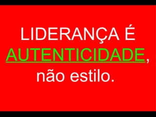 LIDERANÇA É  AUTENTICIDADE , não estilo.  