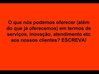 O que nós podemos oferecer (além do que já oferecemos) em termos de serviços, inovação, atendimento etc aos nossos clientes? ESCREVA! 