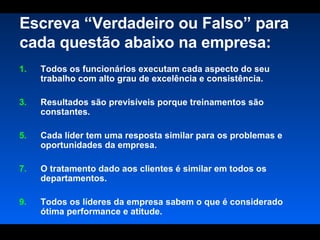 Escreva “Verdadeiro ou Falso” para cada questão abaixo na empresa: Todos os funcionários executam cada aspecto do seu trabalho com alto grau de excelência e consistência.  Resultados são previsíveis porque treinamentos são constantes.  Cada líder tem uma resposta similar para os problemas e oportunidades da empresa.  O tratamento dado aos clientes é similar em todos os departamentos.  Todos os líderes da empresa sabem o que é considerado ótima performance e atitude.  