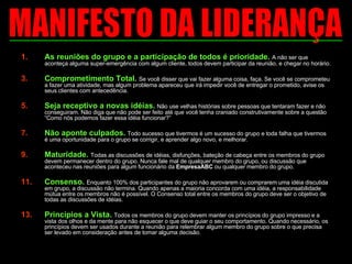 As reuniões do grupo e a participação de todos é prioridade.  A não ser que aconteça alguma super-emergência com algum cliente, todos devem participar da reunião, e chegar no horário.  Comprometimento Total.  Se você disser que vai fazer alguma coisa, faça. Se você se comprometeu a fazer uma atividade, mas algum problema apareceu que irá impedir você de entregar o prometido, avise os seus clientes com antecedência.  Seja receptivo a novas idéias.   Não use velhas histórias sobre pessoas que tentaram fazer e não conseguiram. Não diga que não pode ser feito até que você tenha craniado construtivamente sobre a questão “Como nós podemos fazer essa idéia funcionar?” Não aponte culpados.   Todo sucesso que tivermos é um sucesso do grupo e toda falha que tivermos é uma oportunidade para o grupo se corrigir, e aprender algo novo, e melhorar.  Maturidade.   Todas as discussões de idéias, disfunções, bateção de cabeça entre os membros do grupo devem permanecer dentro do grupo. Nunca fale mal de qualquer membro do grupo, ou discussão que aconteceu nas reuniões para algum funcionário da  EmpresaABC  ou qualquer membro do grupo. Consenso.  Enquanto 100% dos participantes do grupo não aprovarem ou comprarem uma idéia discutida em grupo, a discussão não termina. Quando apenas a maioria concorda com uma idéia, a responsabilidade mútua entre os membros não é possível. O Consenso total entre os membros do grupo deve ser o objetivo de todas as discussões de idéias.  Princípios a Vista.  Todos os membros do grupo devem manter os princípios do grupo impresso e a vista dos olhos e da mente para não esquecer o que deve guiar o seu comportamento. Quando necessário, os princípios devem ser usados durante a reunião para relembrar algum membro do grupo sobre o que precisa ser levado em consideração antes de tomar alguma decisão.  MANIFESTO DA LIDERANÇA 