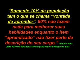 “ Somente 10% da população tem o que se chama “vontade de aprender” .  90% não fazem nada para melhorar suas habilidades enquanto o item “aprendizado” não fizer parte da descrição do seu cargo.”   Estudo feito pela Harvard Business School publicado em Março de 2007.  