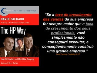 “ Se a  taxa de crescimento das vendas   da sua empresa for sempre maior que a  taxa de crescimento dos seus profissionais , você simplesmente não conseguirá executar, e conseqüentemente construir uma grande empresa.”  David Packard, Fundador da HP 