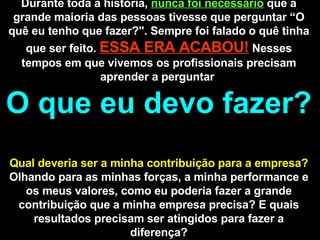 Durante toda a história,  nunca foi necessário   que a grande maioria das pessoas tivesse que perguntar “O quê eu tenho que fazer?". Sempre foi falado o quê tinha que ser feito.  ESSA ERA ACABOU!   Nesses tempos em que vivemos os profissionais precisam aprender a perguntar  O que eu devo fazer?  Qual deveria ser a minha contribuição para a empresa?  Olhando para as minhas forças, a minha performance e os meus valores, como eu poderia fazer a grande contribuição que a minha empresa precisa? E quais resultados precisam ser atingidos para fazer a diferença? 