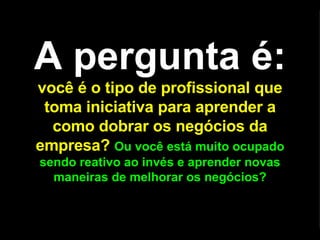 A pergunta é:   você é o tipo de profissional que toma iniciativa para aprender a como dobrar os negócios da empresa?   Ou você está muito ocupado sendo reativo ao invés e aprender novas maneiras de melhorar os negócios? 