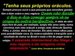 "Tenha seus próprios oráculos .  Sempre procuro ouvir o que pessoas que considero geniais têm a dizer sobre o meu negócio.  Quem não divide o dia-a-dia comigo sempre vê as coisas de outra perspectiva.  A idéia de abrir lojas fora do país, por exemplo, surgiu três anos atrás, numa conversa com meu oráculo e amigo João Alves de Queiroz Filho, o Júnior, dono da Assolan. Ele abriu meus olhos para uma possibilidade nova. Eu estava satisfeito e tranqüilo com o resultado da marca no Brasil e mais a fim de pegar onda e velejar.  A expansão internacional deu fôlego a meu negócio e me revigorou como empresário.”  Carlos Miele, Presidente da M.Officer   