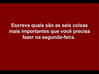 Escreva quais são as seis coisas mais importantes que você precisa fazer na segunda-feira.  