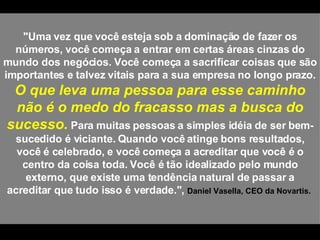 "Uma vez que você esteja sob a dominação de fazer os números, você começa a entrar em certas áreas cinzas do mundo dos negócios. Você começa a sacrificar coisas que são importantes e talvez vitais para a sua empresa no longo prazo.  O que leva uma pessoa para esse caminho não é o medo do fracasso mas a busca do sucesso.  Para muitas pessoas a simples idéia de ser bem-sucedido é viciante. Quando você atinge bons resultados, você é celebrado, e você começa a acreditar que você é o centro da coisa toda. Você é tão idealizado pelo mundo externo, que existe uma tendência natural de passar a acreditar que tudo isso é verdade.",  Daniel Vasella, CEO da Novartis.  
