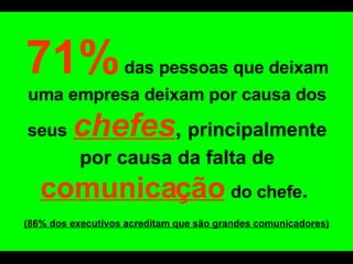   71%   das pessoas que deixam uma empresa deixam por causa dos seus   chefes ,   principalmente por causa da falta de   comunicação   do chefe .  (86% dos executivos acreditam que são grandes comunicadores) 