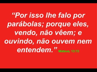 “ Por isso lhe falo por parábolas; porque eles, vendo, não vêem; e ouvindo, não ouvem nem entendem.”   Mateus, 13:13 