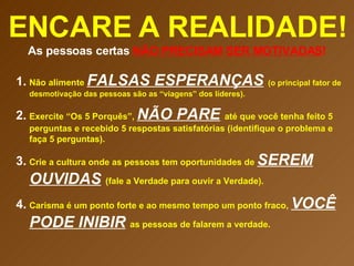 ENCARE A REALIDADE! As pessoas certas  NÃO PRECISAM SER MOTIVADAS ! Não alimente  FALSAS ESPERANÇAS   (o principal fator de desmotivação das pessoas são as “viagens” dos líderes). Exercite “Os 5 Porquês”,  NÃO PARE   até que você tenha feito 5 perguntas e recebido 5 respostas satisfatórias (identifique o problema e faça 5 perguntas). Crie a cultura onde as pessoas tem oportunidades de  SEREM OUVIDAS   (fale a Verdade para ouvir a Verdade). Carisma é um ponto forte e ao mesmo tempo um ponto fraco,  VOCÊ PODE INIBIR   as pessoas de falarem a verdade.  