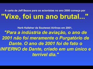 A carta de Jeff Bezos para os acionistas no ano 2000 começa por  "Vixe, foi um ano brutal..."   Herb Kelleher da Soutwest Airlines em 2001,   "Para a indústria de aviação, o ano de 2001 não foi meramente o Purgatório de Dante. O ano de 2001 foi de fato o INFERNO de Dante, criado em um único e terrível dia." 