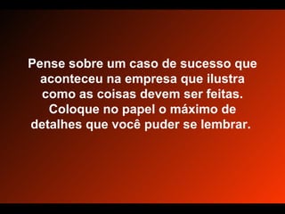 Pense sobre um caso de sucesso que aconteceu na empresa que ilustra como as coisas devem ser feitas. Coloque no papel o máximo de detalhes que você puder se lembrar.  