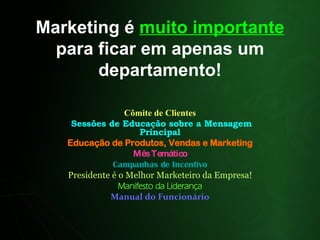 Marketing é  muito importante  para ficar em apenas um departamento! Cômite de Clientes Sessões de Educação sobre a Mensagem Principal Educação de Produtos, Vendas e Marketing Mês Temático Campanhas de Incentivo Presidente é o Melhor Marketeiro da Empresa! Manifesto da Liderança Manual do Funcionário 