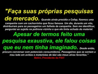 "Faça suas próprias pesquisas de mercado.   Quando ainda presidia a Cofap, fizemos uma campanha com um cachorrinho que ficou famosa. Um dia, durante um vôo, distribuíram para os passageiros um folheto da campanha. Sem me identificar, perguntei ao sujeito na poltrona vizinha o que ele tinha achado do material.  Apesar de termos feito uma pesquisa exaustiva, ele falou coisas que eu nem tinha imaginado.  Desde então, procuro conversar com potenciais consumidores. Passageiros que se sentam a meu lado em aviões e motoristas de táxi são meus alvos favoritos.”  Belini, Presidente da FIAT 