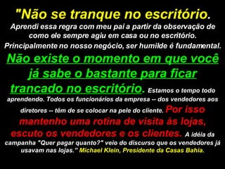 "Não se tranque no escritório .  Aprendi essa regra com meu pai a partir da observação de como ele sempre agiu em casa ou no escritório. Principalmente no nosso negócio, ser humilde é fundamental.   Não existe o momento em que você já sabe o bastante para ficar trancado no escritório .   Estamos o tempo todo aprendendo. Todos os funcionários da empresa -- dos vendedores aos diretores -- têm de se colocar na pele do cliente.  Por isso mantenho uma rotina de visita às lojas, escuto os vendedores e os clientes.  A idéia da campanha "Quer pagar quanto?" veio do discurso que os vendedores já usavam nas lojas.”  Michael Klein, Presidente da Casas Bahia. 