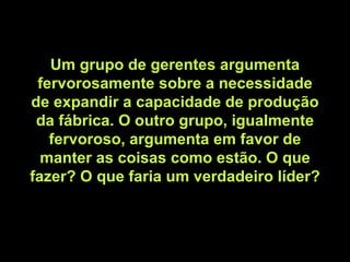 Um grupo de gerentes argumenta fervorosamente sobre a necessidade de expandir a capacidade de produção da fábrica. O outro grupo, igualmente fervoroso, argumenta em favor de manter as coisas como estão. O que fazer? O que faria um verdadeiro líder? 