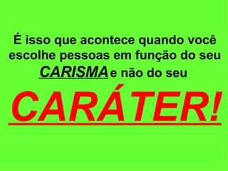 É isso que acontece quando você escolhe pessoas em função do seu  CARISMA   e não do seu  CARÁTER! 