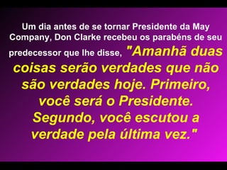 Um dia antes de se tornar Presidente da May Company, Don Clarke recebeu os parabéns de seu predecessor que lhe disse,   "Amanhã duas coisas serão verdades que não são verdades hoje. Primeiro, você será o Presidente. Segundo, você escutou a verdade pela última vez."  