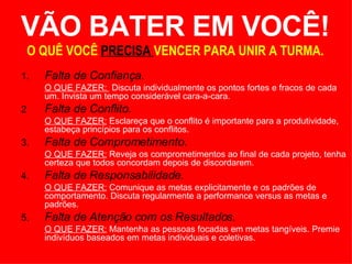 VÃO BATER EM VOCÊ! O QUÊ VOCÊ  PRECISA  VENCER PARA UNIR A TURMA. 1. Falta de Confiança. O QUE FAZER:  Discuta individualmente os pontos fortes e fracos de cada um. Invista um tempo considerável cara-a-cara. 2 Falta de Conflito. O QUE FAZER:  Esclareça que o conflito é importante para a produtividade, estabeça princípios para os conflitos.  3. Falta de Comprometimento. O QUE FAZER:  Reveja os comprometimentos ao final de cada projeto, tenha certeza que todos concordam depois de discordarem. 4. Falta de Responsabilidade.  O QUE FAZER:  Comunique as metas explicitamente e os padrões de comportamento. Discuta regularmente a performance versus as metas e padrões.  5. Falta de Atenção com os Resultados. O QUE FAZER:  Mantenha as pessoas focadas em metas tangíveis. Premie indivíduos baseados em metas individuais e coletivas.  